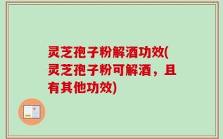 灵芝孢子粉解酒功效(灵芝孢子粉可解酒，且有其他功效)