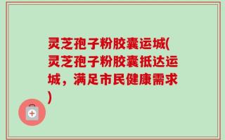 灵芝孢子粉胶囊运城(灵芝孢子粉胶囊抵达运城，满足市民健康需求)