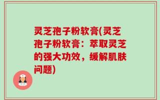 灵芝孢子粉软膏(灵芝孢子粉软膏：萃取灵芝的强大功效，缓解肌肤问题)