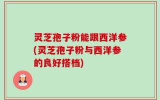 灵芝孢子粉能跟西洋参(灵芝孢子粉与西洋参的良好搭档)