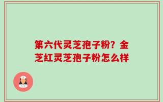 第六代灵芝孢子粉？金芝红灵芝孢子粉怎么样