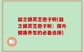 益之健灵芝孢子粉(益之健灵芝孢子粉：提升健康养生的必备选择)