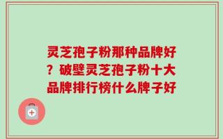 灵芝孢子粉那种品牌好？破壁灵芝孢子粉十大品牌排行榜什么牌子好
