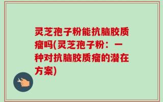 灵芝孢子粉能抗脑胶质瘤吗(灵芝孢子粉：一种对抗脑胶质瘤的潜在方案)
