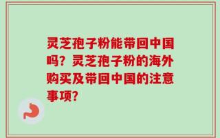 灵芝孢子粉能带回中国吗？灵芝孢子粉的海外购买及带回中国的注意事项？