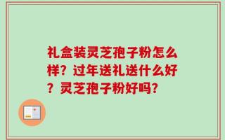 礼盒装灵芝孢子粉怎么样？过年送礼送什么好？灵芝孢子粉好吗？