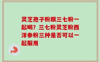 灵芝孢子粉跟三七粉一起喝？三七粉灵芝粉西洋参粉三种是否可以一起服用
