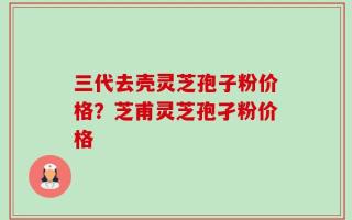 三代去壳灵芝孢子粉价格？芝甫灵芝孢孑粉价格