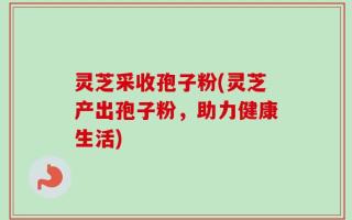 灵芝采收孢子粉(灵芝产出孢子粉，助力健康生活)
