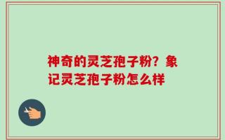 神奇的灵芝孢子粉？象记灵芝孢子粉怎么样