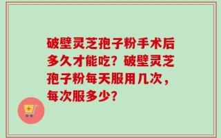 破壁灵芝孢子粉手术后多久才能吃？破壁灵芝孢子粉每天服用几次，每次服多少？
