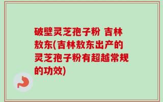 破壁灵芝孢子粉 吉林敖东(吉林敖东出产的灵芝孢子粉有超越常规的功效)