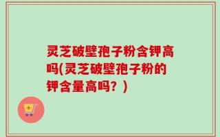 灵芝破壁孢子粉含钾高吗(灵芝破壁孢子粉的钾含量高吗？)
