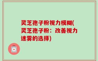 灵芝孢子粉视力模糊(灵芝孢子粉：改善视力迷雾的选择)