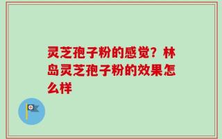 灵芝孢子粉的感觉？林岛灵芝孢子粉的效果怎么样