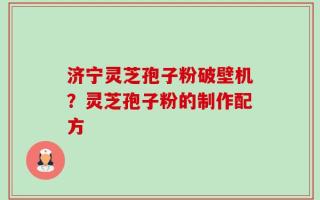 济宁灵芝孢子粉破壁机？灵芝孢子粉的制作配方