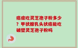 癌症吃灵芝孢子粉多少？甲状腺乳头状癌能吃破壁灵芝孢子粉吗