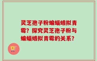 灵芝孢子粉蝙蝠蛾拟青霉？探究灵芝孢子粉与蝙蝠蛾拟青霉的关系？