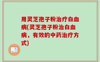 用灵芝孢子粉治疗白血病(灵芝孢子粉治白血病，有效的中药治疗方式)