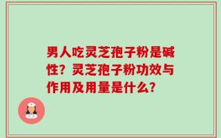 男人吃灵芝孢子粉是碱性？灵芝孢子粉功效与作用及用量是什么？