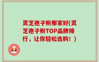 灵芝孢子粉那家好(灵芝孢子粉TOP品牌排行，让你轻松选购！)