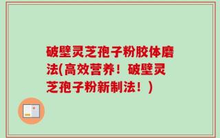 破壁灵芝孢子粉胶体磨法(高效营养！破壁灵芝孢子粉新制法！)