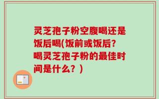 灵芝孢子粉空腹喝还是饭后喝(饭前或饭后？喝灵芝孢子粉的最佳时间是什么？)
