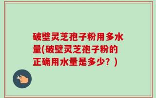 破壁灵芝孢子粉用多水量(破壁灵芝孢子粉的正确用水量是多少？)