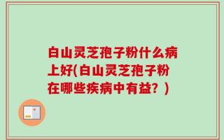 白山灵芝孢子粉什么病上好(白山灵芝孢子粉在哪些疾病中有益？)