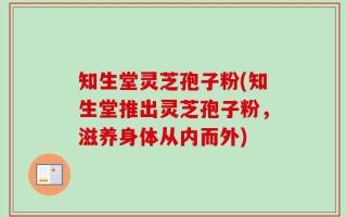 知生堂灵芝孢子粉(知生堂推出灵芝孢子粉，滋养身体从内而外)