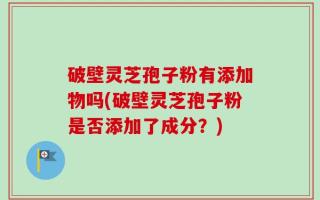 破壁灵芝孢子粉有添加物吗(破壁灵芝孢子粉是否添加了成分？)