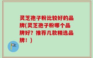 灵芝孢子粉比较好的品牌(灵芝孢子粉哪个品牌好？推荐几款精选品牌！)