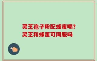 灵芝孢子粉配蜂蜜喝？灵芝和蜂蜜可同服吗