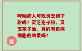 哮喘病人可吃灵芝孢子粉吗？灵芝孢子粉、灵芝孢子油，真的有抗癌细胞的效果吗？