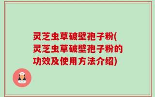 灵芝虫草破壁孢子粉(灵芝虫草破壁孢子粉的功效及使用方法介绍)