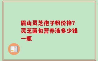 眉山灵芝孢子粉价格？灵芝菌包营养液多少钱一瓶