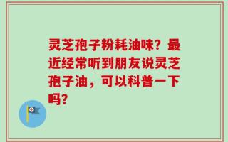 灵芝孢子粉耗油味？最近经常听到朋友说灵芝孢子油，可以科普一下吗？