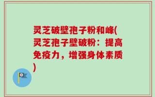 灵芝破壁孢子粉和峰(灵芝孢子壁破粉：提高免疫力，增强身体素质)