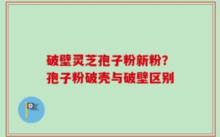 破壁灵芝孢子粉新粉？孢子粉破壳与破壁区别