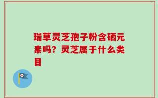 瑞草灵芝孢子粉含硒元素吗？灵芝属于什么类目