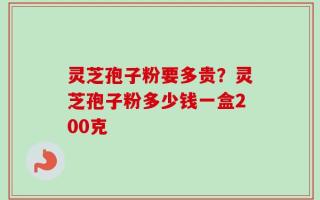 灵芝孢子粉要多贵？灵芝孢子粉多少钱一盒200克