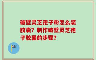 破壁灵芝孢子粉怎么装胶囊？制作破壁灵芝孢子胶囊的步骤？