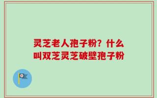 灵芝老人孢子粉？什么叫双芝灵芝破壁孢子粉