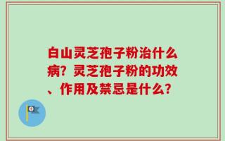 白山灵芝孢子粉治什么病？灵芝孢子粉的功效、作用及禁忌是什么？