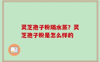 灵芝孢子粉隔水蒸？灵芝孢子粉是怎么样的