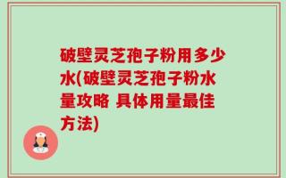 破壁灵芝孢子粉用多少水(破壁灵芝孢子粉水量攻略 具体用量最佳方法)