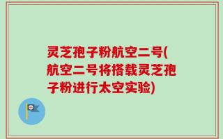 灵芝孢子粉航空二号(航空二号将搭载灵芝孢子粉进行太空实验)