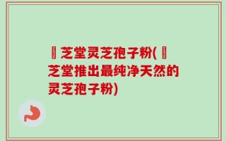 珺芝堂灵芝孢子粉(珺芝堂推出最纯净天然的灵芝孢子粉)