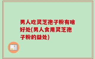男人吃灵芝孢子粉有啥好处(男人食用灵芝孢子粉的益处)