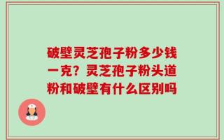 破壁灵芝孢子粉多少钱一克？灵芝孢子粉头道粉和破壁有什么区别吗